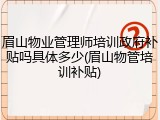 眉山物业管理师培训政府补贴吗具体多少(眉山物管培训补贴)