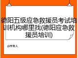 德阳五级应急救援员考试培训机构哪里找(德阳应急救援员培训)