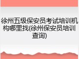 徐州五级保安员考试培训机构哪里找(徐州保安员培训查询)