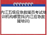 内江五级应急救援员考试培训机构哪里找(内江应急救援培训)