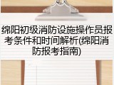 绵阳初级消防设施操作员报考条件和时间解析(绵阳消防报考指南)