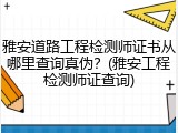 雅安道路工程检测师证书从哪里查询真伪？(雅安工程检测师证查询)