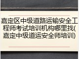嘉定区中级道路运输安全工程师考试培训机构哪里找(嘉定中级道运安全师培训)