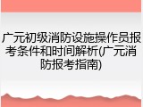 广元初级消防设施操作员报考条件和时间解析(广元消防报考指南)