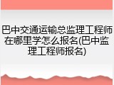 巴中交通运输总监理工程师在哪里学怎么报名(巴中监理工程师报名)