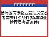 杨浦区高级物业管理员怎么考需要什么条件(杨浦物业管理员考证条件)