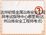 达州初级金属冶炼安全工程师考试指导中心哪里有(达州冶炼安全工程师考点)