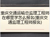 重庆交通运输总监理工程师在哪里学怎么报名(重庆交通监理工程师报名)