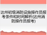 达州初级消防设施操作员报考条件和时间解析(达州消防操作员报考)
