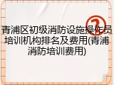 青浦区初级消防设施操作员培训机构排名及费用(青浦消防培训费用)