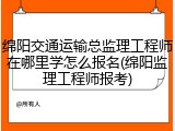 绵阳交通运输总监理工程师在哪里学怎么报名(绵阳监理工程师报考)
