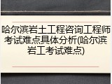 哈尔滨岩土工程咨询工程师考试难点具体分析(哈尔滨岩工考试难点)