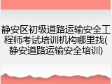 静安区初级道路运输安全工程师考试培训机构哪里找(静安道路运输安全培训)