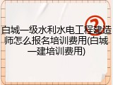 白城一级水利水电工程建造师怎么报名培训费用(白城一建培训费用)