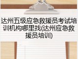 达州五级应急救援员考试培训机构哪里找(达州应急救援员培训)
