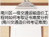 南川区一级交通运输造价工程师如何考取证书难度分析(南川交通造价师考证难度)