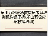 乐山五级应急救援员考试培训机构哪里找(乐山五级应急救援培训)
