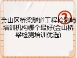 金山区桥梁隧道工程检测师培训机构哪个最好(金山桥梁检测培训优选)