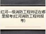 红河一级消防工程师证在哪里报考(红河消防工程师报考)