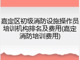嘉定区初级消防设施操作员培训机构排名及费用(嘉定消防培训费用)