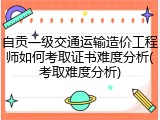 自贡一级交通运输造价工程师如何考取证书难度分析(考取难度分析)