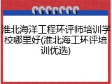 淮北海洋工程环评师培训学校哪里好(淮北海工环评培训优选)