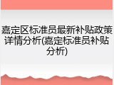 嘉定区标准员最新补贴政策详情分析(嘉定标准员补贴分析)