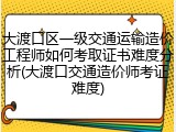 大渡口区一级交通运输造价工程师如何考取证书难度分析(大渡口交通造价师考证难度)