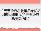 广元五级应急救援员考试培训机构哪里找(广元五级应急救援培训)