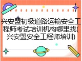 兴安盟初级道路运输安全工程师考试培训机构哪里找(兴安盟安全工程师培训)