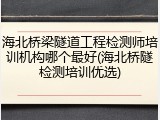 海北桥梁隧道工程检测师培训机构哪个最好(海北桥隧检测培训优选)