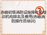 赤峰初级消防设施操作员培训机构排名及费用(赤峰消防操作员培训)