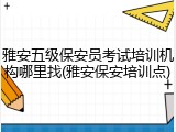 雅安五级保安员考试培训机构哪里找(雅安保安培训点)