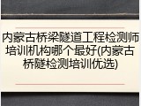 内蒙古桥梁隧道工程检测师培训机构哪个最好(内蒙古桥隧检测培训优选)