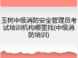玉树中级消防安全管理员考试培训机构哪里找(中级消防培训)