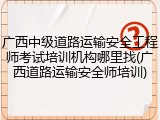 广西中级道路运输安全工程师考试培训机构哪里找(广西道路运输安全师培训)