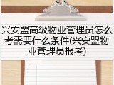 兴安盟高级物业管理员怎么考需要什么条件(兴安盟物业管理员报考)