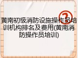 黄南初级消防设施操作员培训机构排名及费用(黄南消防操作员培训)