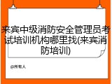 来宾中级消防安全管理员考试培训机构哪里找(来宾消防培训)