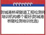 防城港桥梁隧道工程检测师培训机构哪个最好(防城港桥隧检测培训优选)