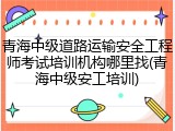 青海中级道路运输安全工程师考试培训机构哪里找(青海中级安工培训)