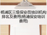 杨浦区三级保安员培训机构排名及费用(杨浦保安培训费用)