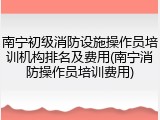 南宁初级消防设施操作员培训机构排名及费用(南宁消防操作员培训费用)