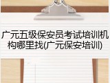 广元五级保安员考试培训机构哪里找(广元保安培训)
