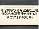 呼伦贝尔水利专业监理工程师怎么考需要什么条件(水利监理工程师报考)