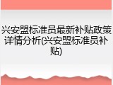 兴安盟标准员最新补贴政策详情分析(兴安盟标准员补贴)