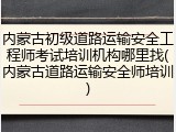 内蒙古初级道路运输安全工程师考试培训机构哪里找(内蒙古道路运输安全师培训)