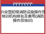 兴安盟初级消防设施操作员培训机构排名及费用(消防操作员培训)