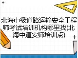 北海中级道路运输安全工程师考试培训机构哪里找(北海中道安师培训点)