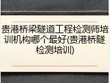 贵港桥梁隧道工程检测师培训机构哪个最好(贵港桥隧检测培训)